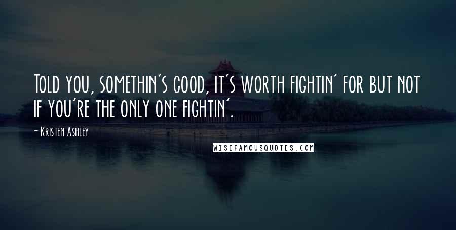 Kristen Ashley Quotes: Told you, somethin's good, it's worth fightin' for but not if you're the only one fightin'.