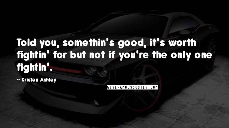 Kristen Ashley Quotes: Told you, somethin's good, it's worth fightin' for but not if you're the only one fightin'.