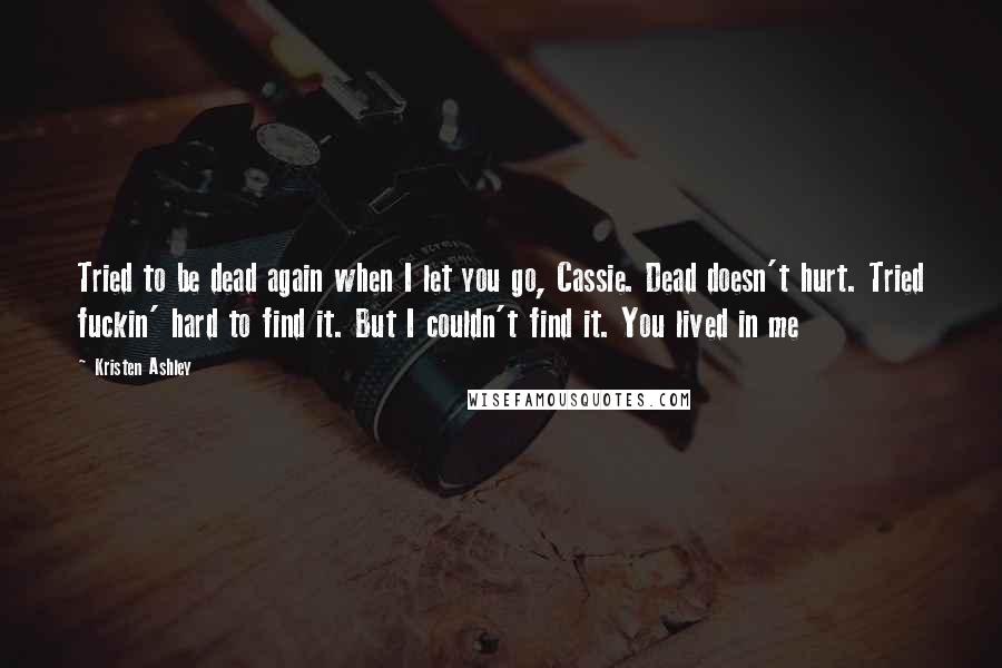 Kristen Ashley Quotes: Tried to be dead again when I let you go, Cassie. Dead doesn't hurt. Tried fuckin' hard to find it. But I couldn't find it. You lived in me