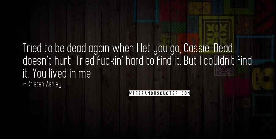 Kristen Ashley Quotes: Tried to be dead again when I let you go, Cassie. Dead doesn't hurt. Tried fuckin' hard to find it. But I couldn't find it. You lived in me