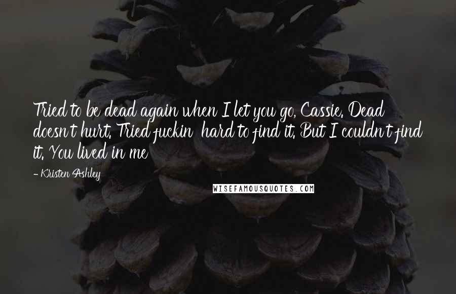 Kristen Ashley Quotes: Tried to be dead again when I let you go, Cassie. Dead doesn't hurt. Tried fuckin' hard to find it. But I couldn't find it. You lived in me