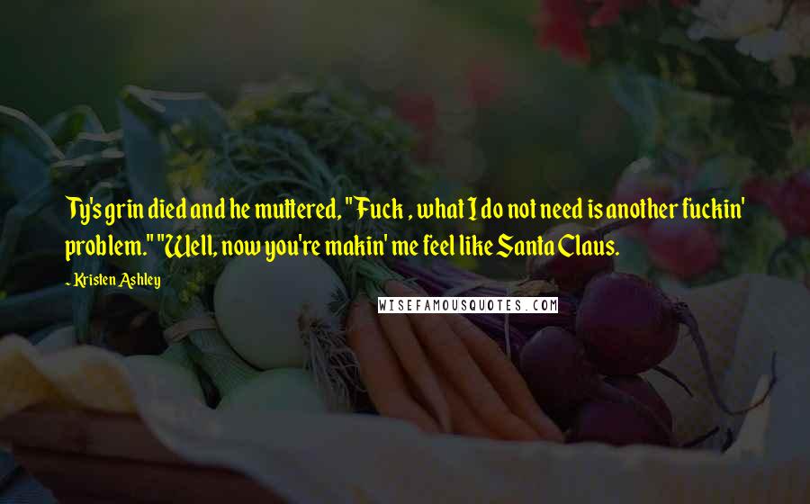 Kristen Ashley Quotes: Ty's grin died and he muttered, "Fuck , what I do not need is another fuckin' problem." "Well, now you're makin' me feel like Santa Claus.