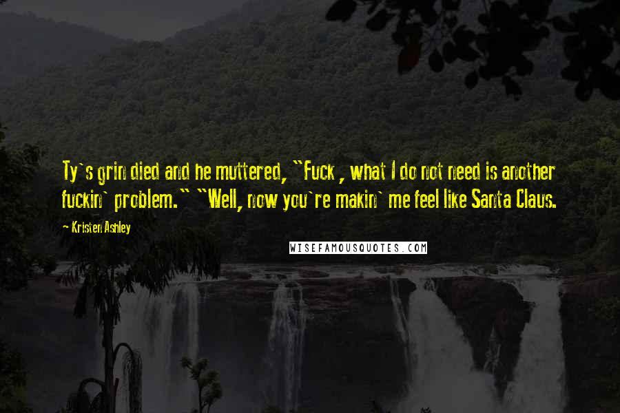 Kristen Ashley Quotes: Ty's grin died and he muttered, "Fuck , what I do not need is another fuckin' problem." "Well, now you're makin' me feel like Santa Claus.