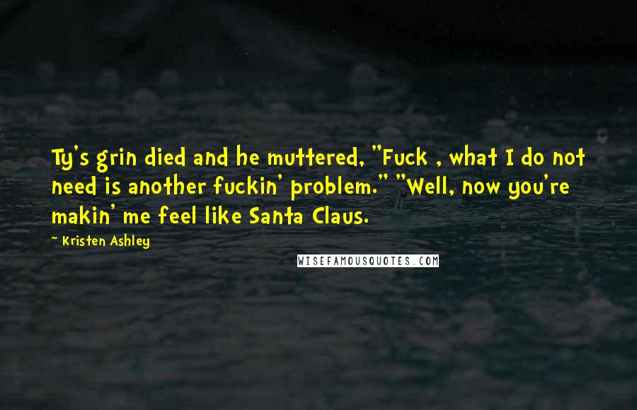 Kristen Ashley Quotes: Ty's grin died and he muttered, "Fuck , what I do not need is another fuckin' problem." "Well, now you're makin' me feel like Santa Claus.