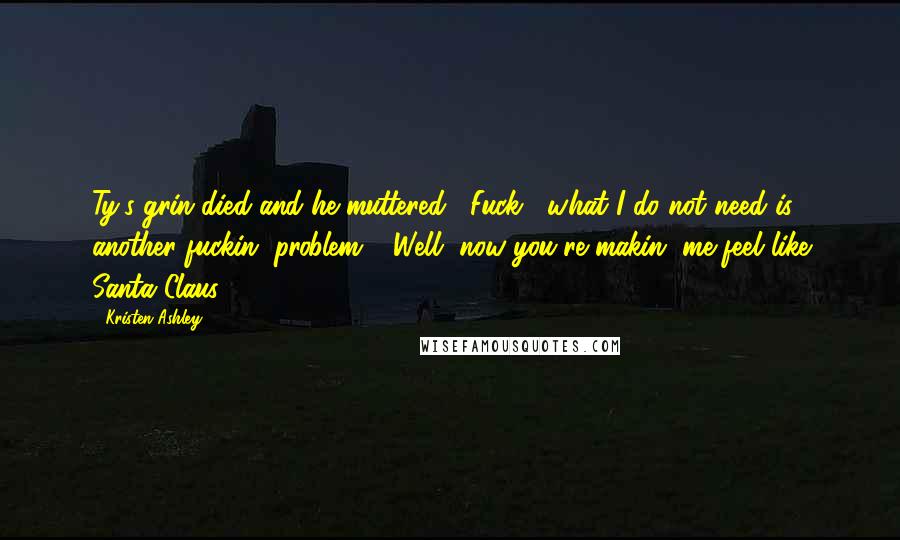 Kristen Ashley Quotes: Ty's grin died and he muttered, "Fuck , what I do not need is another fuckin' problem." "Well, now you're makin' me feel like Santa Claus.