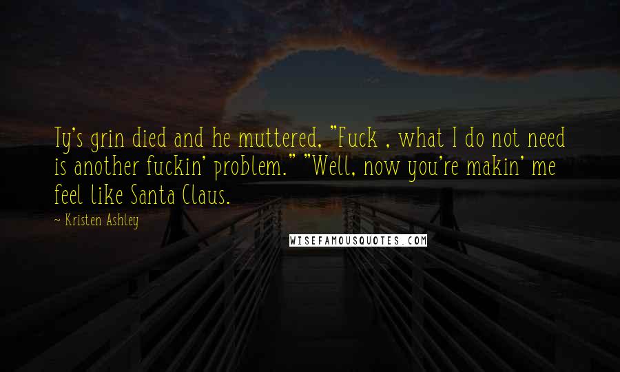 Kristen Ashley Quotes: Ty's grin died and he muttered, "Fuck , what I do not need is another fuckin' problem." "Well, now you're makin' me feel like Santa Claus.