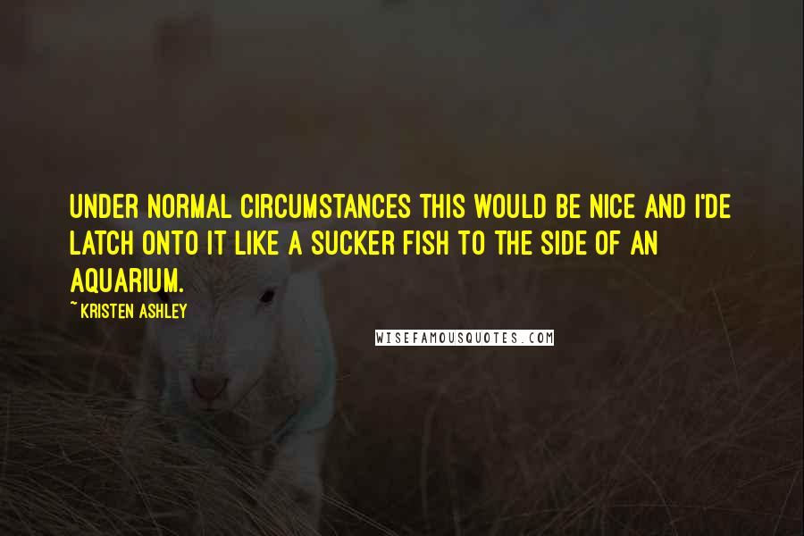 Kristen Ashley Quotes: Under normal circumstances this would be nice and I'de latch onto it like a sucker fish to the side of an aquarium.