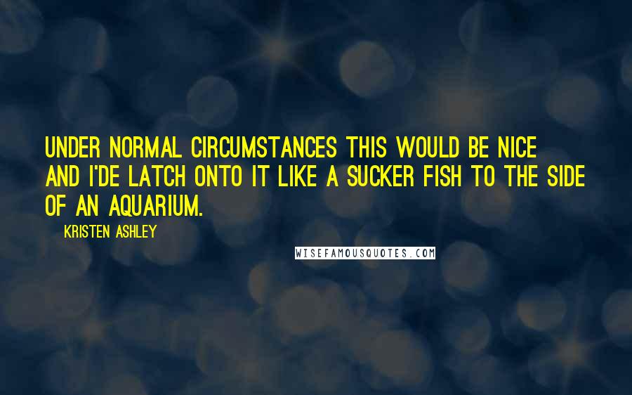 Kristen Ashley Quotes: Under normal circumstances this would be nice and I'de latch onto it like a sucker fish to the side of an aquarium.