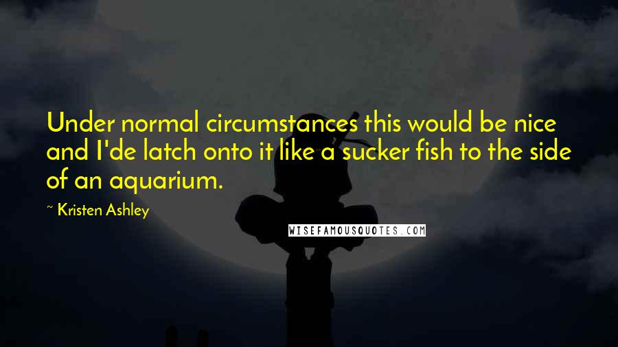 Kristen Ashley Quotes: Under normal circumstances this would be nice and I'de latch onto it like a sucker fish to the side of an aquarium.