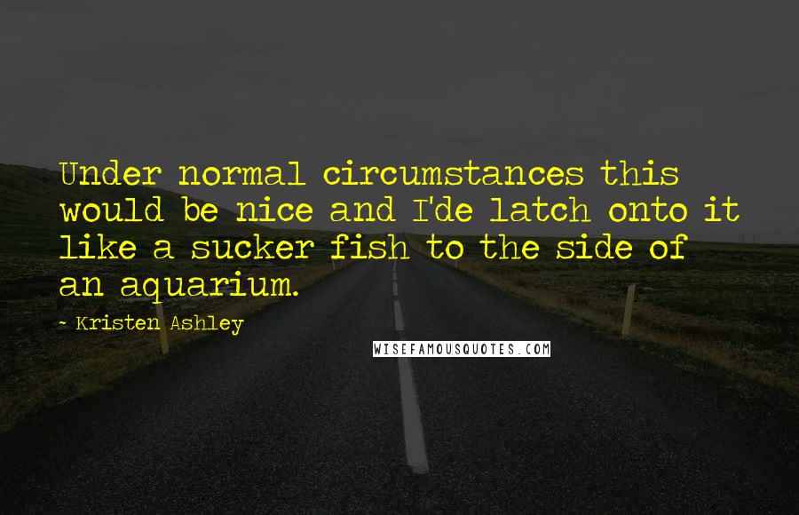 Kristen Ashley Quotes: Under normal circumstances this would be nice and I'de latch onto it like a sucker fish to the side of an aquarium.