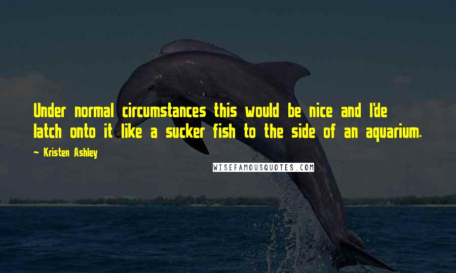 Kristen Ashley Quotes: Under normal circumstances this would be nice and I'de latch onto it like a sucker fish to the side of an aquarium.