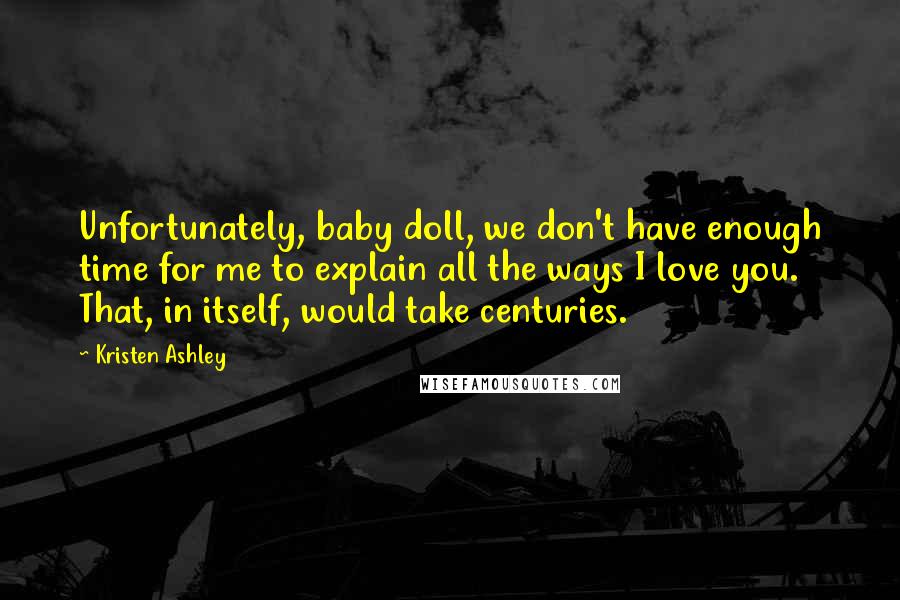 Kristen Ashley Quotes: Unfortunately, baby doll, we don't have enough time for me to explain all the ways I love you. That, in itself, would take centuries.