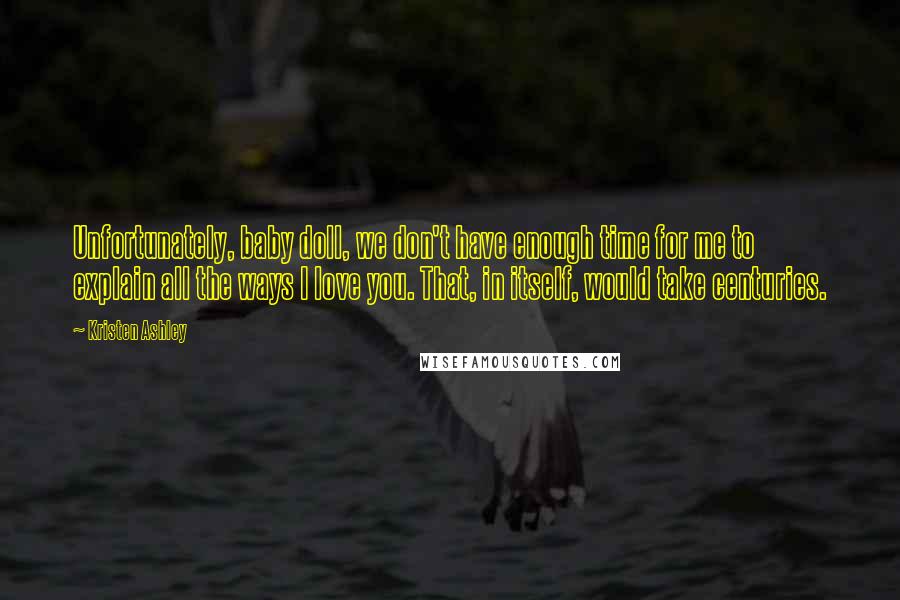 Kristen Ashley Quotes: Unfortunately, baby doll, we don't have enough time for me to explain all the ways I love you. That, in itself, would take centuries.