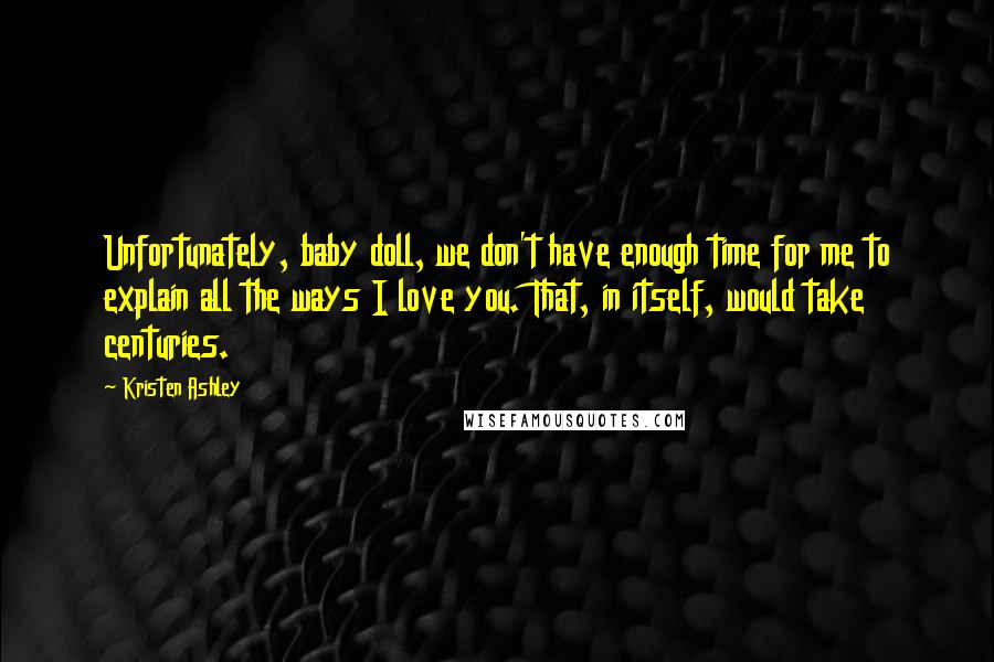 Kristen Ashley Quotes: Unfortunately, baby doll, we don't have enough time for me to explain all the ways I love you. That, in itself, would take centuries.