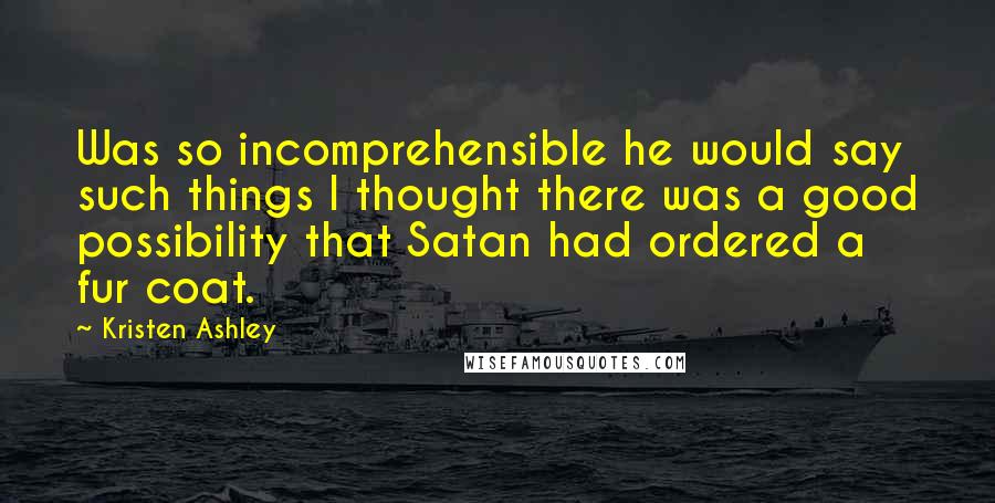 Kristen Ashley Quotes: Was so incomprehensible he would say such things I thought there was a good possibility that Satan had ordered a fur coat.