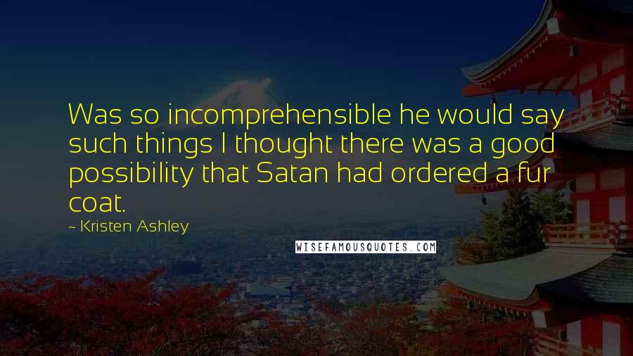 Kristen Ashley Quotes: Was so incomprehensible he would say such things I thought there was a good possibility that Satan had ordered a fur coat.