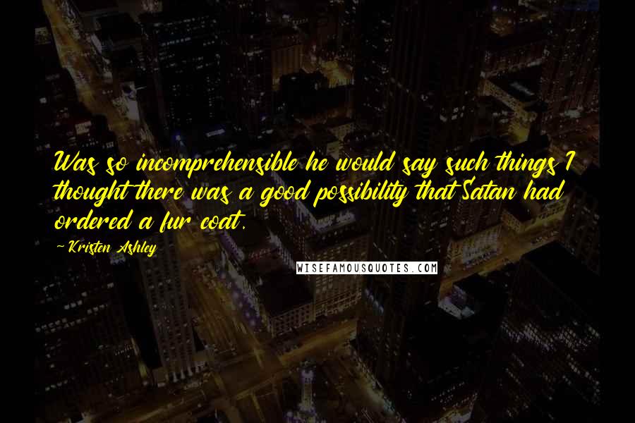 Kristen Ashley Quotes: Was so incomprehensible he would say such things I thought there was a good possibility that Satan had ordered a fur coat.
