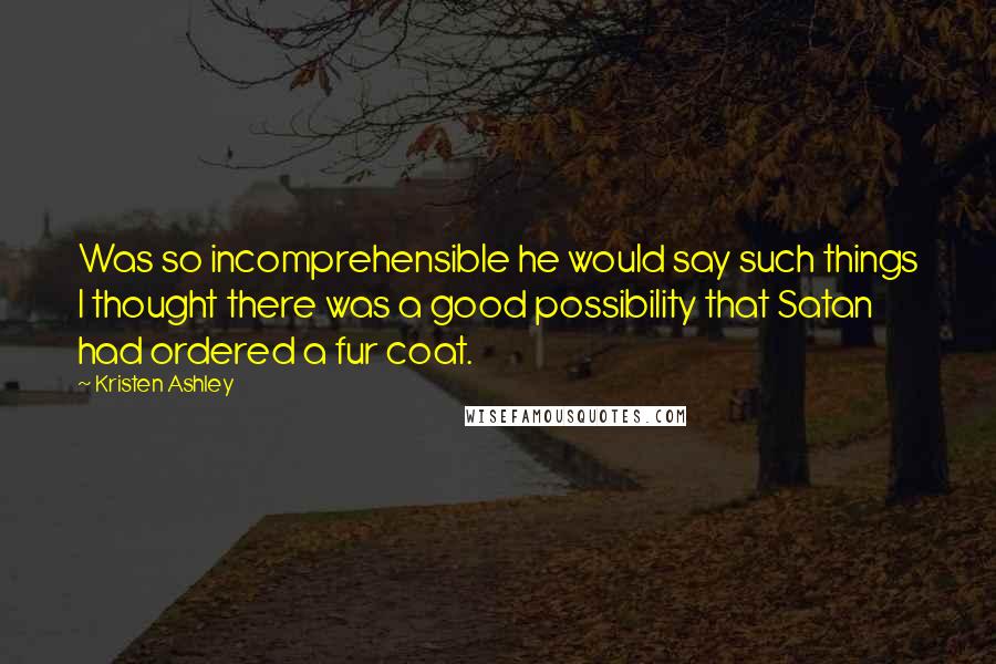 Kristen Ashley Quotes: Was so incomprehensible he would say such things I thought there was a good possibility that Satan had ordered a fur coat.