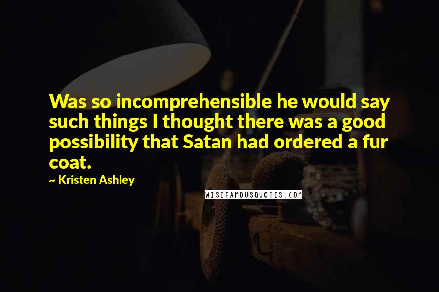 Kristen Ashley Quotes: Was so incomprehensible he would say such things I thought there was a good possibility that Satan had ordered a fur coat.