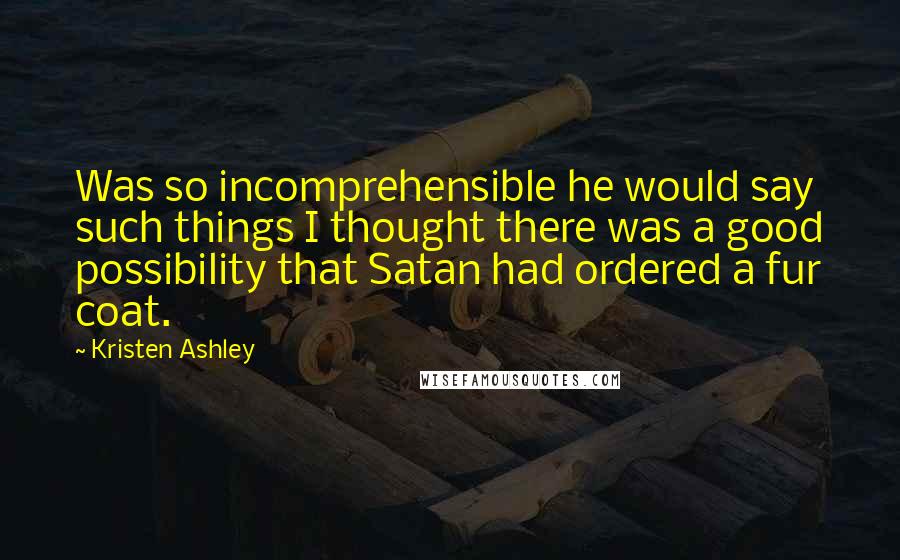 Kristen Ashley Quotes: Was so incomprehensible he would say such things I thought there was a good possibility that Satan had ordered a fur coat.