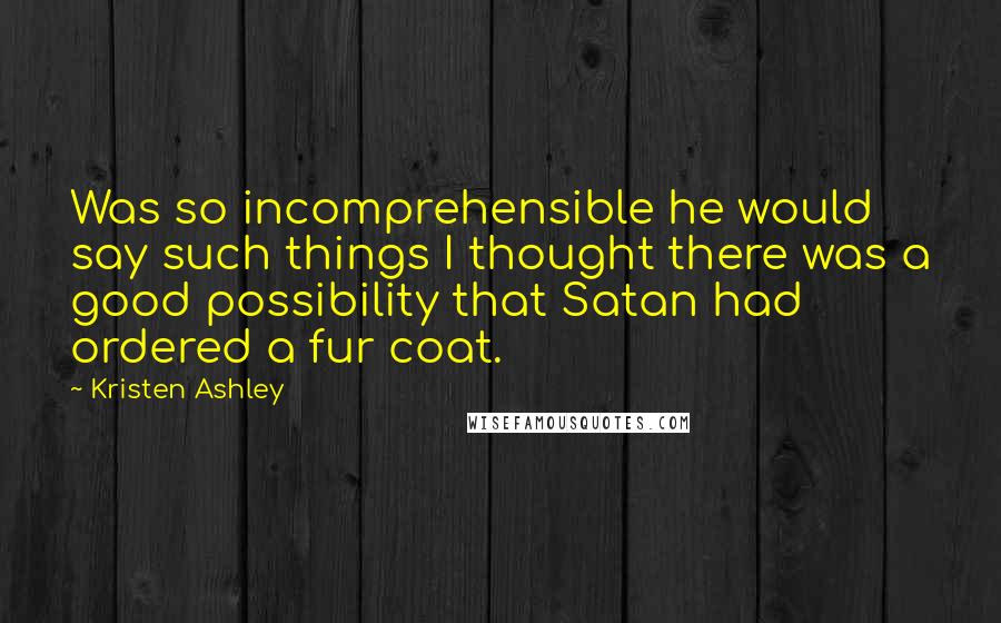 Kristen Ashley Quotes: Was so incomprehensible he would say such things I thought there was a good possibility that Satan had ordered a fur coat.