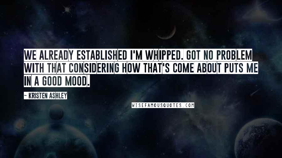 Kristen Ashley Quotes: We already established I'm whipped. Got no problem with that considering how that's come about puts me in a good mood.