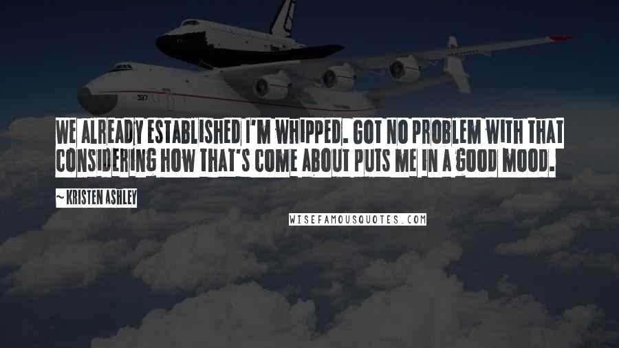 Kristen Ashley Quotes: We already established I'm whipped. Got no problem with that considering how that's come about puts me in a good mood.
