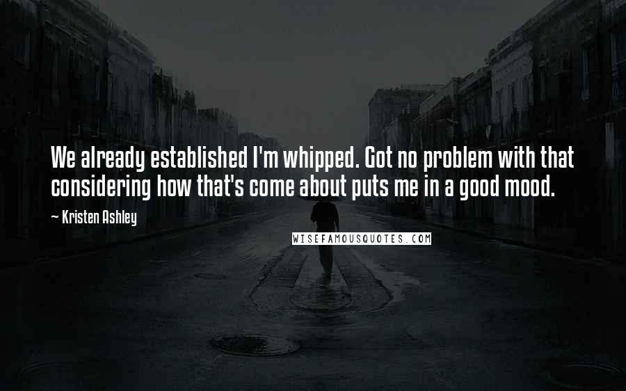 Kristen Ashley Quotes: We already established I'm whipped. Got no problem with that considering how that's come about puts me in a good mood.