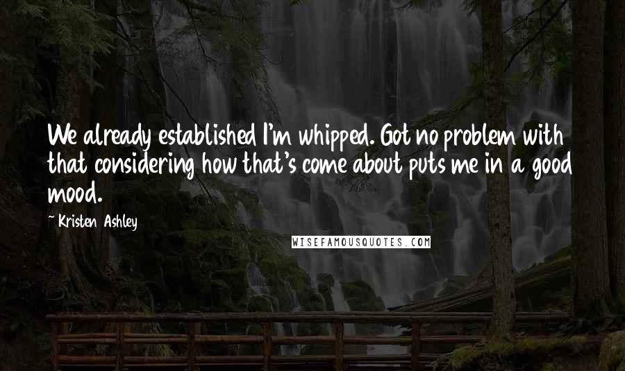 Kristen Ashley Quotes: We already established I'm whipped. Got no problem with that considering how that's come about puts me in a good mood.