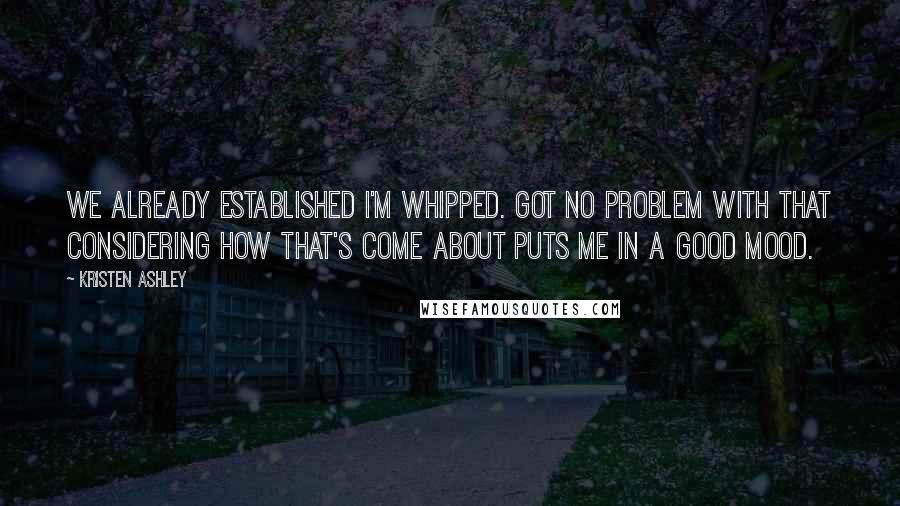 Kristen Ashley Quotes: We already established I'm whipped. Got no problem with that considering how that's come about puts me in a good mood.