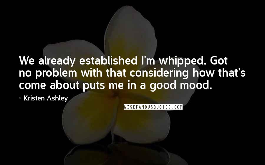 Kristen Ashley Quotes: We already established I'm whipped. Got no problem with that considering how that's come about puts me in a good mood.