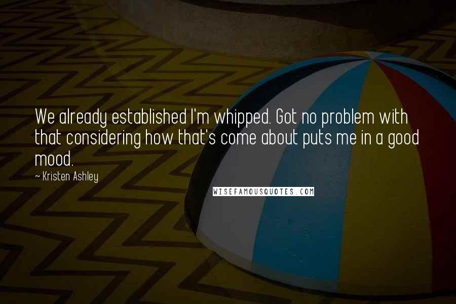 Kristen Ashley Quotes: We already established I'm whipped. Got no problem with that considering how that's come about puts me in a good mood.