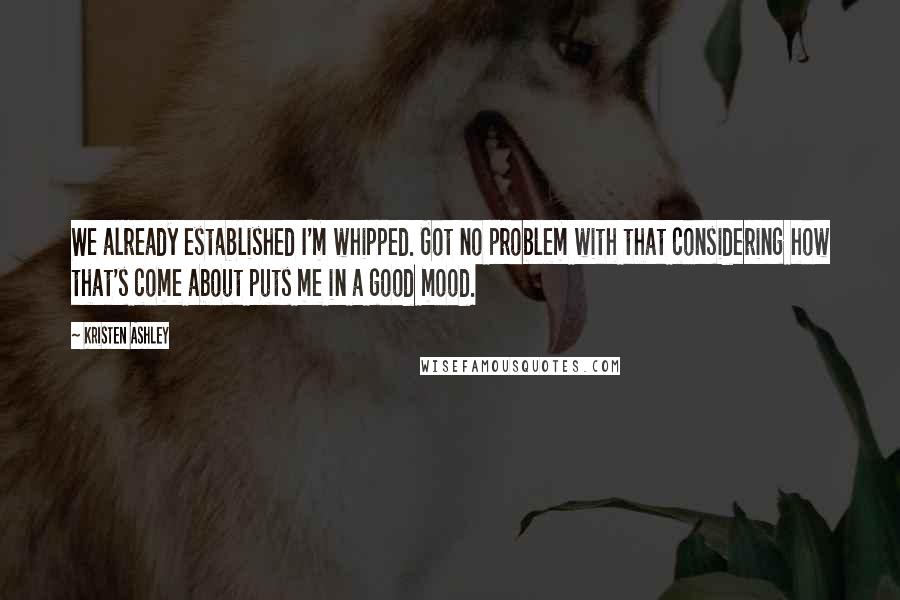 Kristen Ashley Quotes: We already established I'm whipped. Got no problem with that considering how that's come about puts me in a good mood.