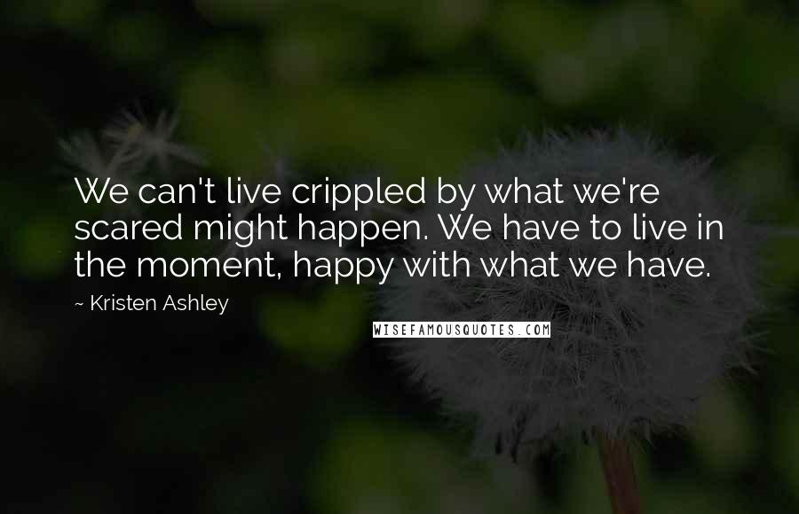 Kristen Ashley Quotes: We can't live crippled by what we're scared might happen. We have to live in the moment, happy with what we have.