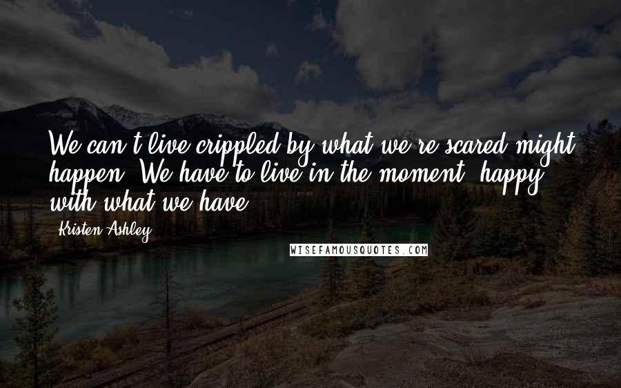 Kristen Ashley Quotes: We can't live crippled by what we're scared might happen. We have to live in the moment, happy with what we have.