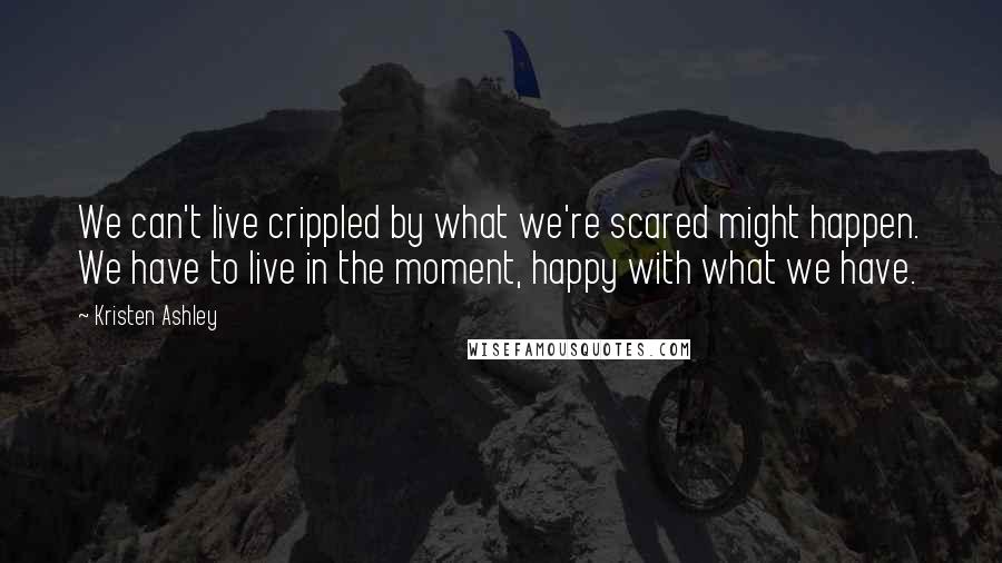 Kristen Ashley Quotes: We can't live crippled by what we're scared might happen. We have to live in the moment, happy with what we have.