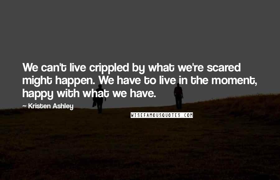 Kristen Ashley Quotes: We can't live crippled by what we're scared might happen. We have to live in the moment, happy with what we have.