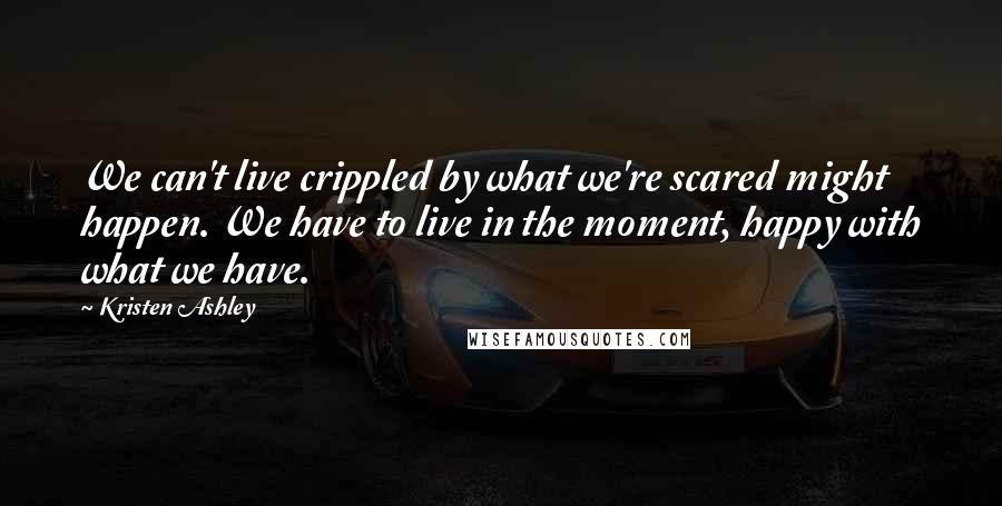 Kristen Ashley Quotes: We can't live crippled by what we're scared might happen. We have to live in the moment, happy with what we have.