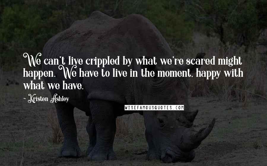 Kristen Ashley Quotes: We can't live crippled by what we're scared might happen. We have to live in the moment, happy with what we have.