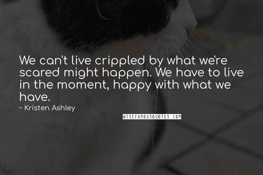 Kristen Ashley Quotes: We can't live crippled by what we're scared might happen. We have to live in the moment, happy with what we have.