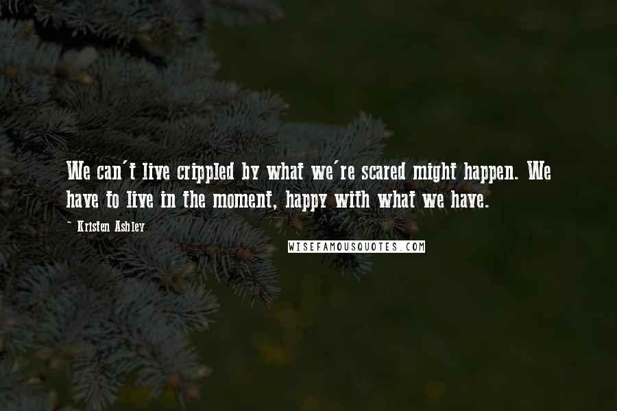 Kristen Ashley Quotes: We can't live crippled by what we're scared might happen. We have to live in the moment, happy with what we have.