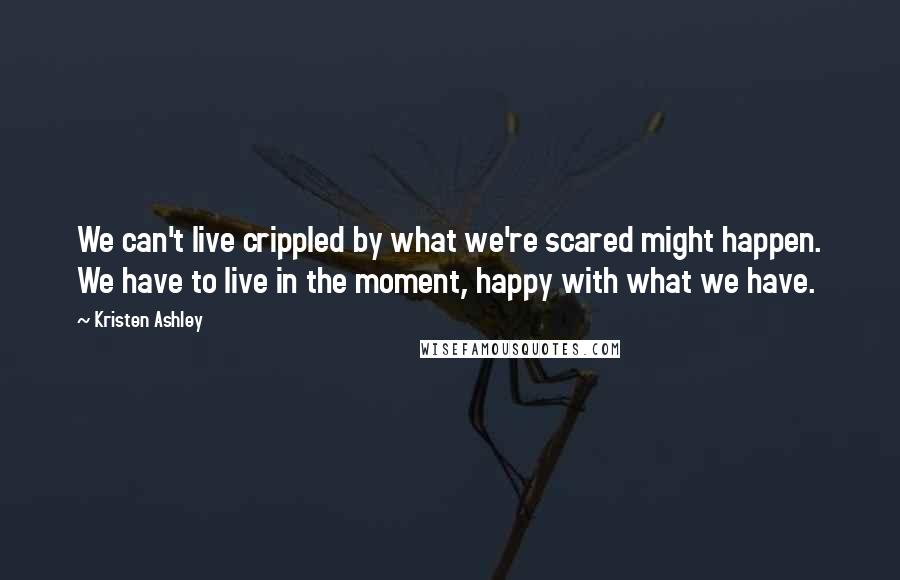 Kristen Ashley Quotes: We can't live crippled by what we're scared might happen. We have to live in the moment, happy with what we have.