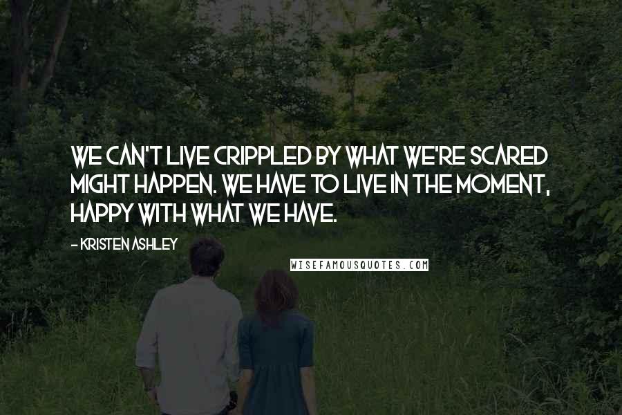 Kristen Ashley Quotes: We can't live crippled by what we're scared might happen. We have to live in the moment, happy with what we have.