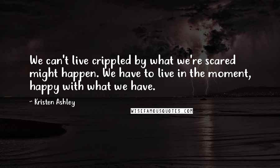 Kristen Ashley Quotes: We can't live crippled by what we're scared might happen. We have to live in the moment, happy with what we have.