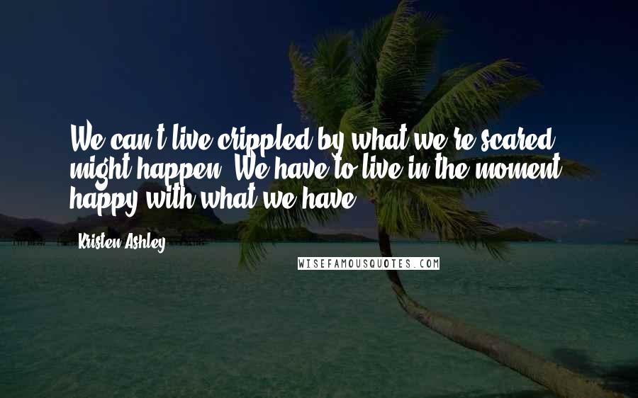 Kristen Ashley Quotes: We can't live crippled by what we're scared might happen. We have to live in the moment, happy with what we have.