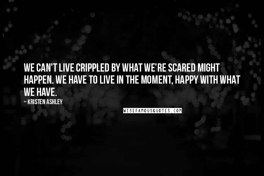 Kristen Ashley Quotes: We can't live crippled by what we're scared might happen. We have to live in the moment, happy with what we have.