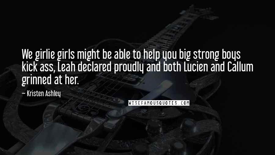 Kristen Ashley Quotes: We girlie girls might be able to help you big strong boys kick ass, Leah declared proudly and both Lucien and Callum grinned at her.