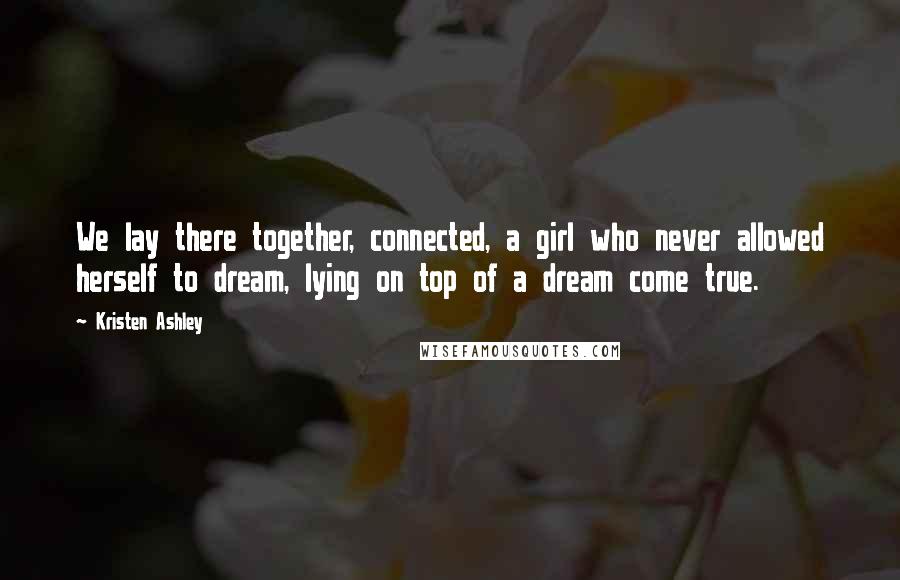 Kristen Ashley Quotes: We lay there together, connected, a girl who never allowed herself to dream, lying on top of a dream come true.