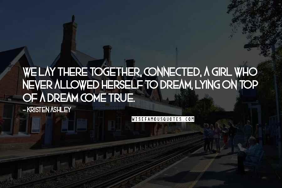 Kristen Ashley Quotes: We lay there together, connected, a girl who never allowed herself to dream, lying on top of a dream come true.