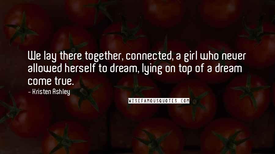 Kristen Ashley Quotes: We lay there together, connected, a girl who never allowed herself to dream, lying on top of a dream come true.